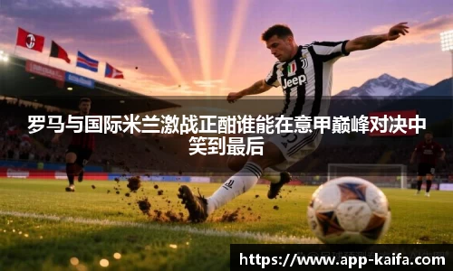 罗马与国际米兰激战正酣谁能在意甲巅峰对决中笑到最后